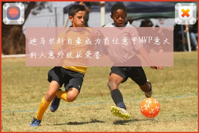 迪马尔科自豪成为首位意甲MVP意大利人意外收获荣誉
