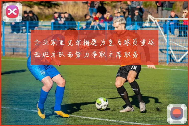 企业家里克尔梅愿为皇马球员重返西班牙队而努力争取主席职务