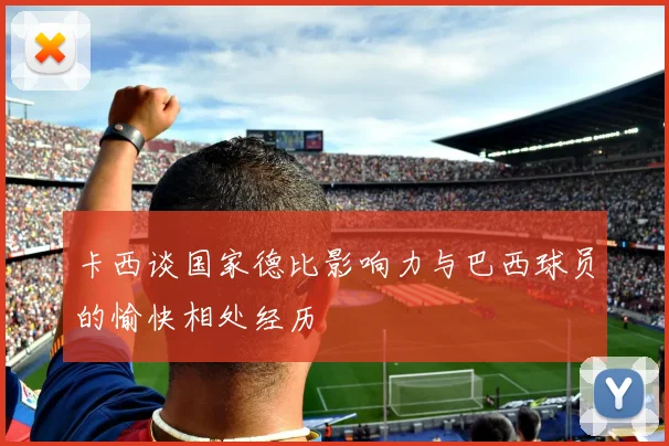 卡西谈国家德比影响力与巴西球员的愉快相处经历