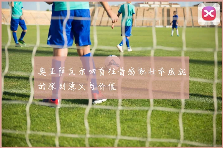 奥亚萨瓦尔回首往昔感慨壮举成就的深刻意义与价值