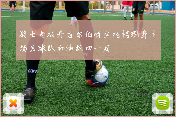 骑士老板丹吉尔伯特坐轮椅现身主场为球队加油扳回一局