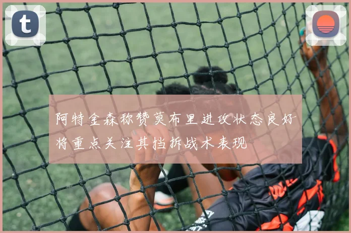 阿特金森称赞莫布里进攻状态良好将重点关注其挡拆战术表现