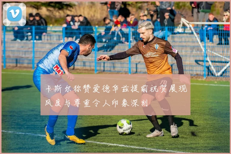 卡斯尔称赞爱德华兹提前祝贺展现风度与尊重令人印象深刻